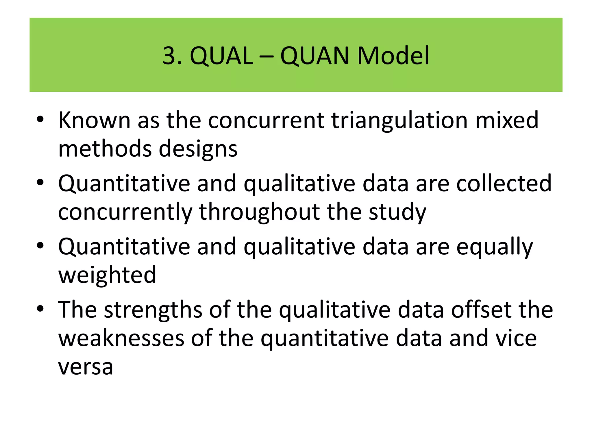 3. QUAL – QUAN Model

• Known as the concurrent triangulation mixed
  methods designs
• Quantitative and qualitative data are collected
  concurrently throughout the study
• Quantitative and qualitative data are equally
  weighted
• The strengths of the qualitative data offset the
  weaknesses of the quantitative data and vice
  versa
 