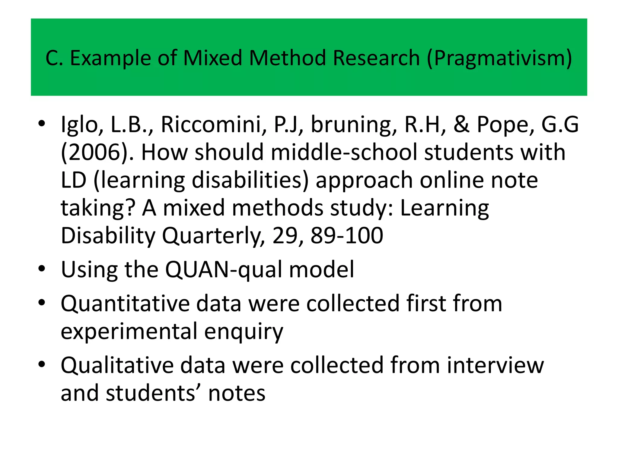 C. Example of Mixed Method Research (Pragmativism)

• Iglo, L.B., Riccomini, P.J, bruning, R.H, & Pope, G.G
  (2006). How should middle-school students with
  LD (learning disabilities) approach online note
  taking? A mixed methods study: Learning
  Disability Quarterly, 29, 89-100
• Using the QUAN-qual model
• Quantitative data were collected first from
  experimental enquiry
• Qualitative data were collected from interview
  and students’ notes
 