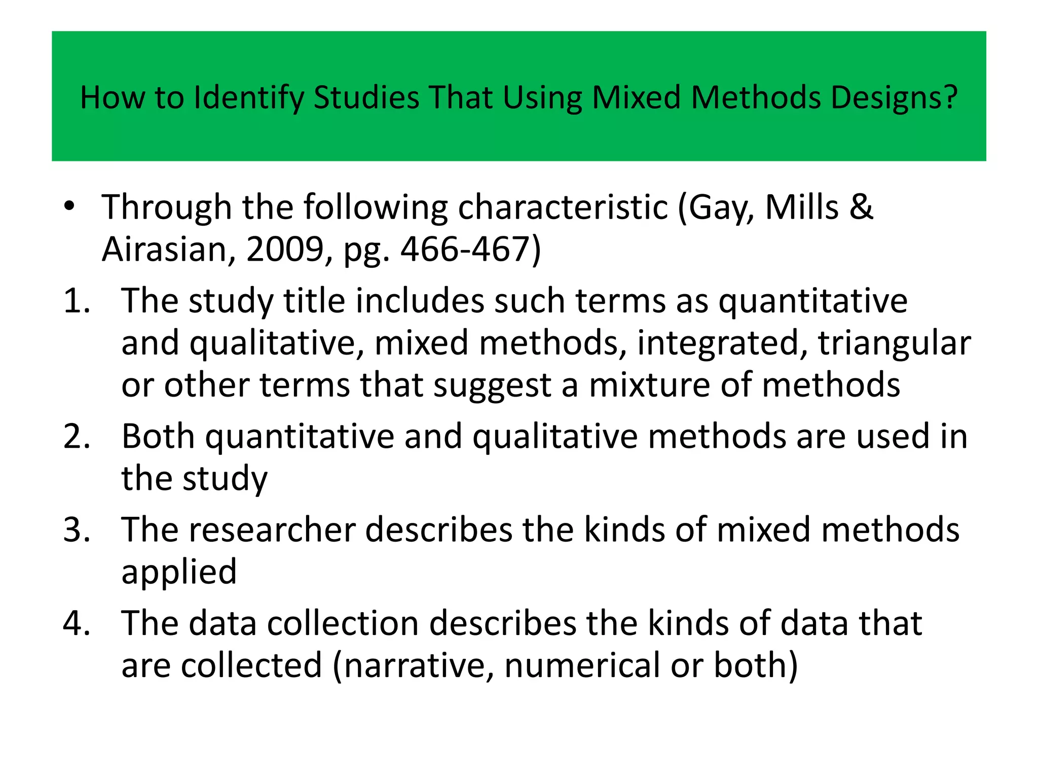 How to Identify Studies That Using Mixed Methods Designs?


• Through the following characteristic (Gay, Mills &
  Airasian, 2009, pg. 466-467)
1. The study title includes such terms as quantitative
   and qualitative, mixed methods, integrated, triangular
   or other terms that suggest a mixture of methods
2. Both quantitative and qualitative methods are used in
   the study
3. The researcher describes the kinds of mixed methods
   applied
4. The data collection describes the kinds of data that
   are collected (narrative, numerical or both)
 
