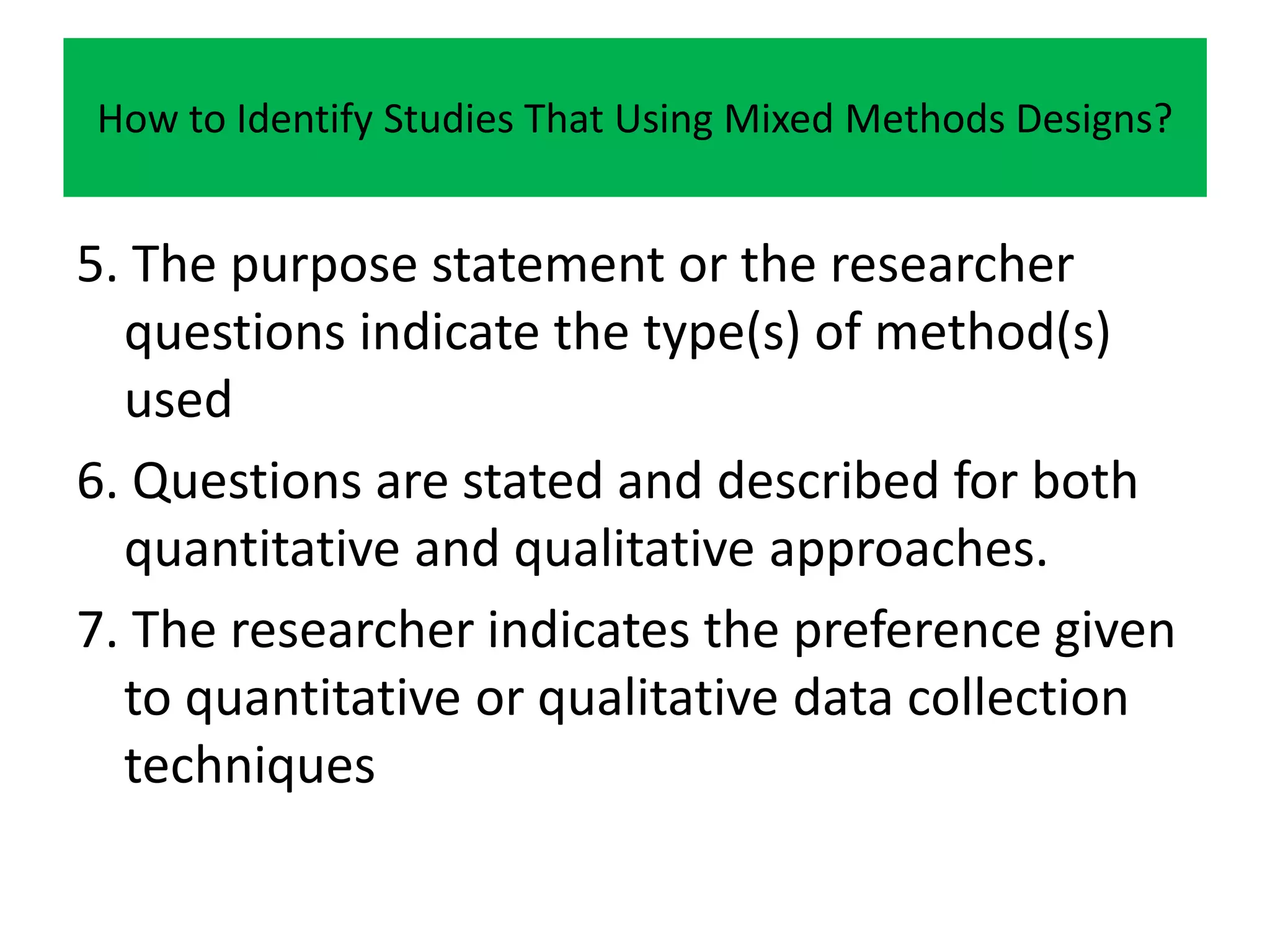 How to Identify Studies That Using Mixed Methods Designs?


5. The purpose statement or the researcher
  questions indicate the type(s) of method(s)
  used
6. Questions are stated and described for both
  quantitative and qualitative approaches.
7. The researcher indicates the preference given
  to quantitative or qualitative data collection
  techniques
 
