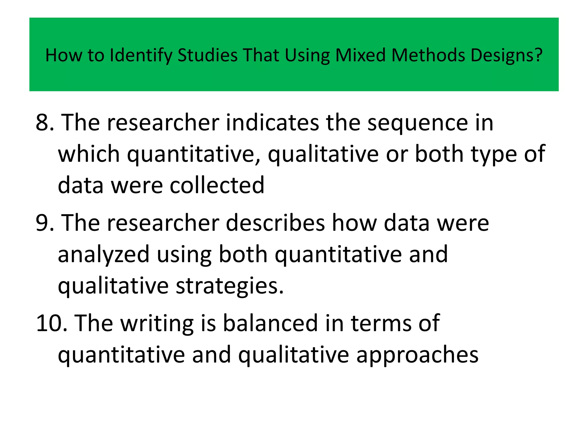 How to Identify Studies That Using Mixed Methods Designs?


8. The researcher indicates the sequence in
  which quantitative, qualitative or both type of
  data were collected
9. The researcher describes how data were
  analyzed using both quantitative and
  qualitative strategies.
10. The writing is balanced in terms of
  quantitative and qualitative approaches
 