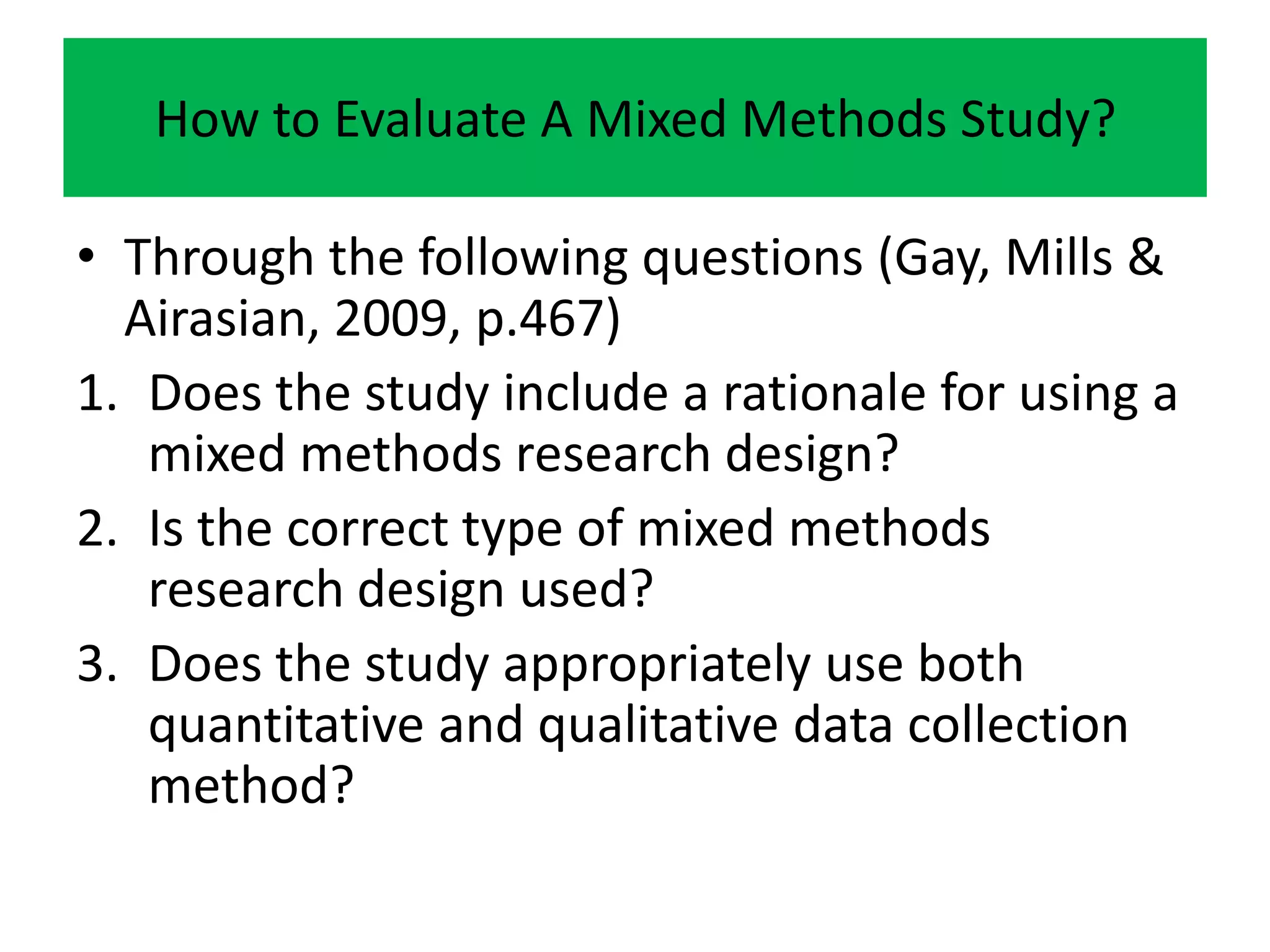 How to Evaluate A Mixed Methods Study?

• Through the following questions (Gay, Mills &
  Airasian, 2009, p.467)
1. Does the study include a rationale for using a
   mixed methods research design?
2. Is the correct type of mixed methods
   research design used?
3. Does the study appropriately use both
   quantitative and qualitative data collection
   method?
 