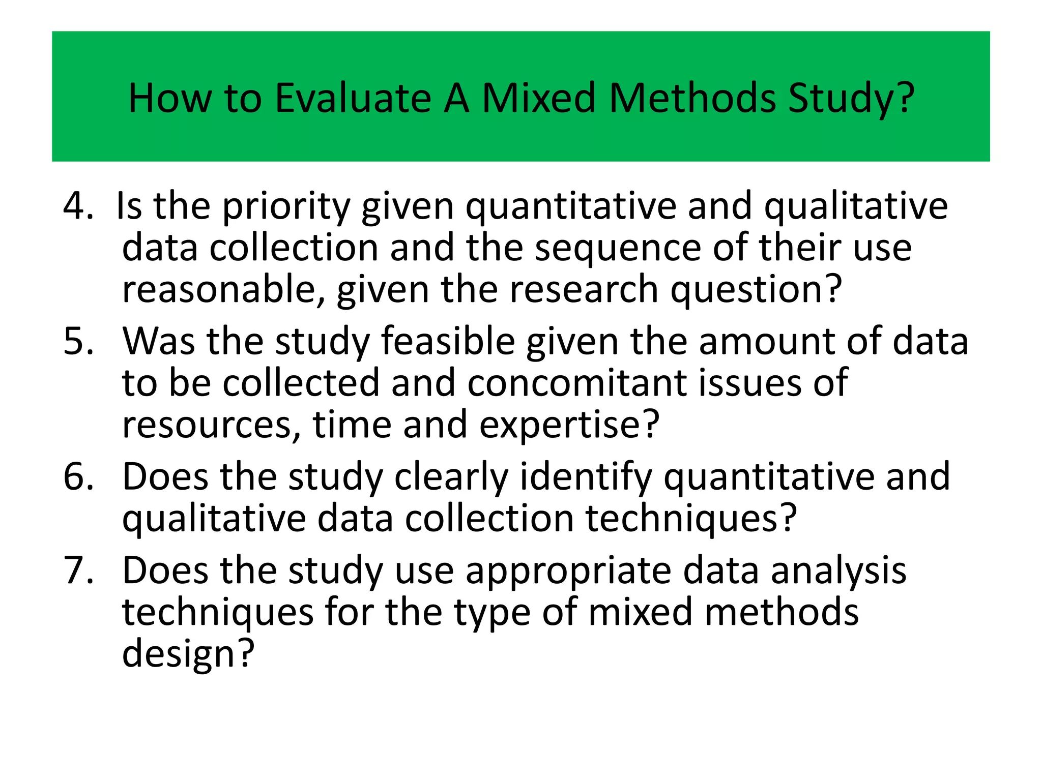 How to Evaluate A Mixed Methods Study?

4. Is the priority given quantitative and qualitative
    data collection and the sequence of their use
    reasonable, given the research question?
5. Was the study feasible given the amount of data
    to be collected and concomitant issues of
    resources, time and expertise?
6. Does the study clearly identify quantitative and
    qualitative data collection techniques?
7. Does the study use appropriate data analysis
    techniques for the type of mixed methods
    design?
 