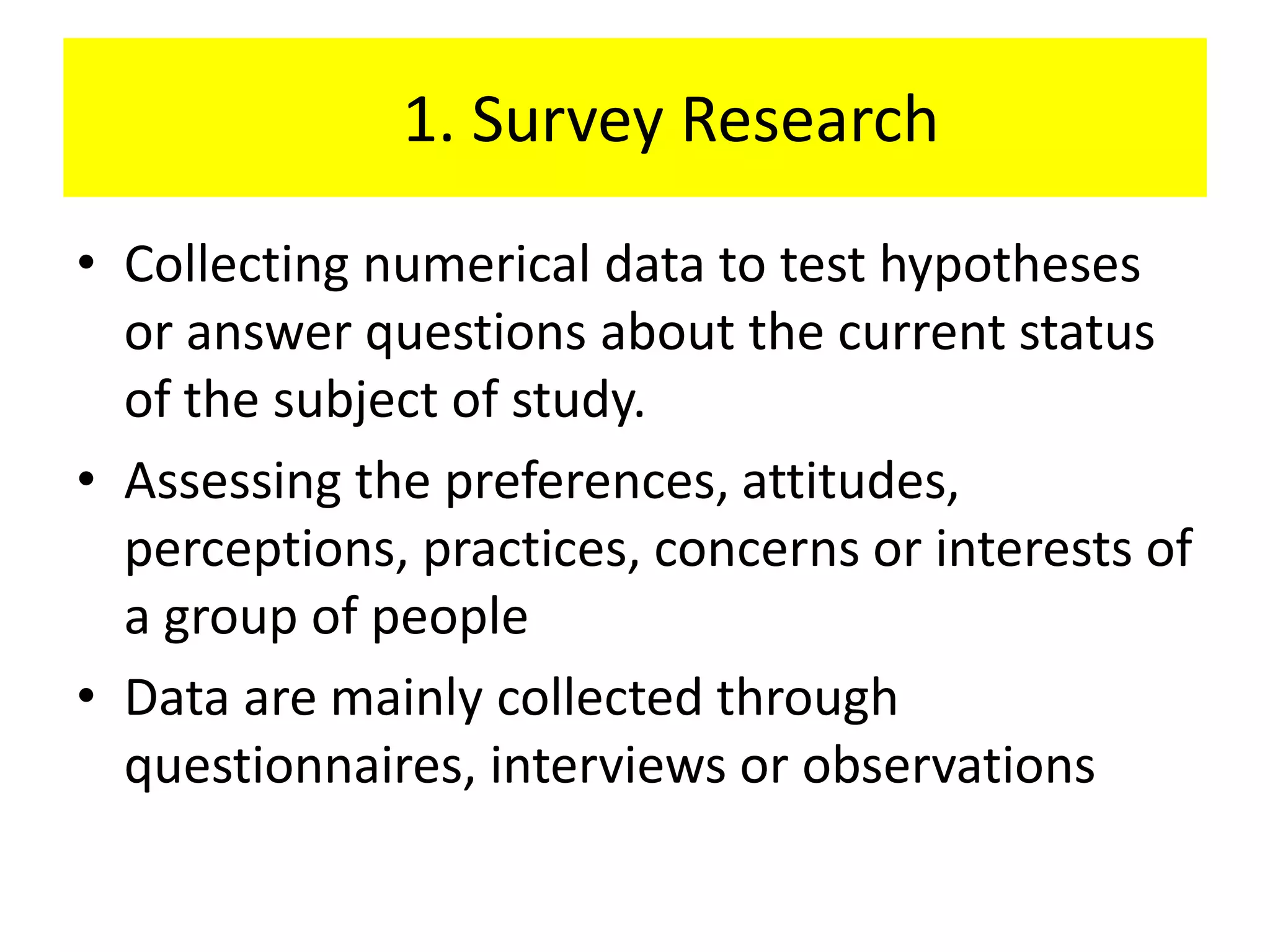 1. Survey Research
• Collecting numerical data to test hypotheses
  or answer questions about the current status
  of the subject of study.
• Assessing the preferences, attitudes,
  perceptions, practices, concerns or interests of
  a group of people
• Data are mainly collected through
  questionnaires, interviews or observations
 