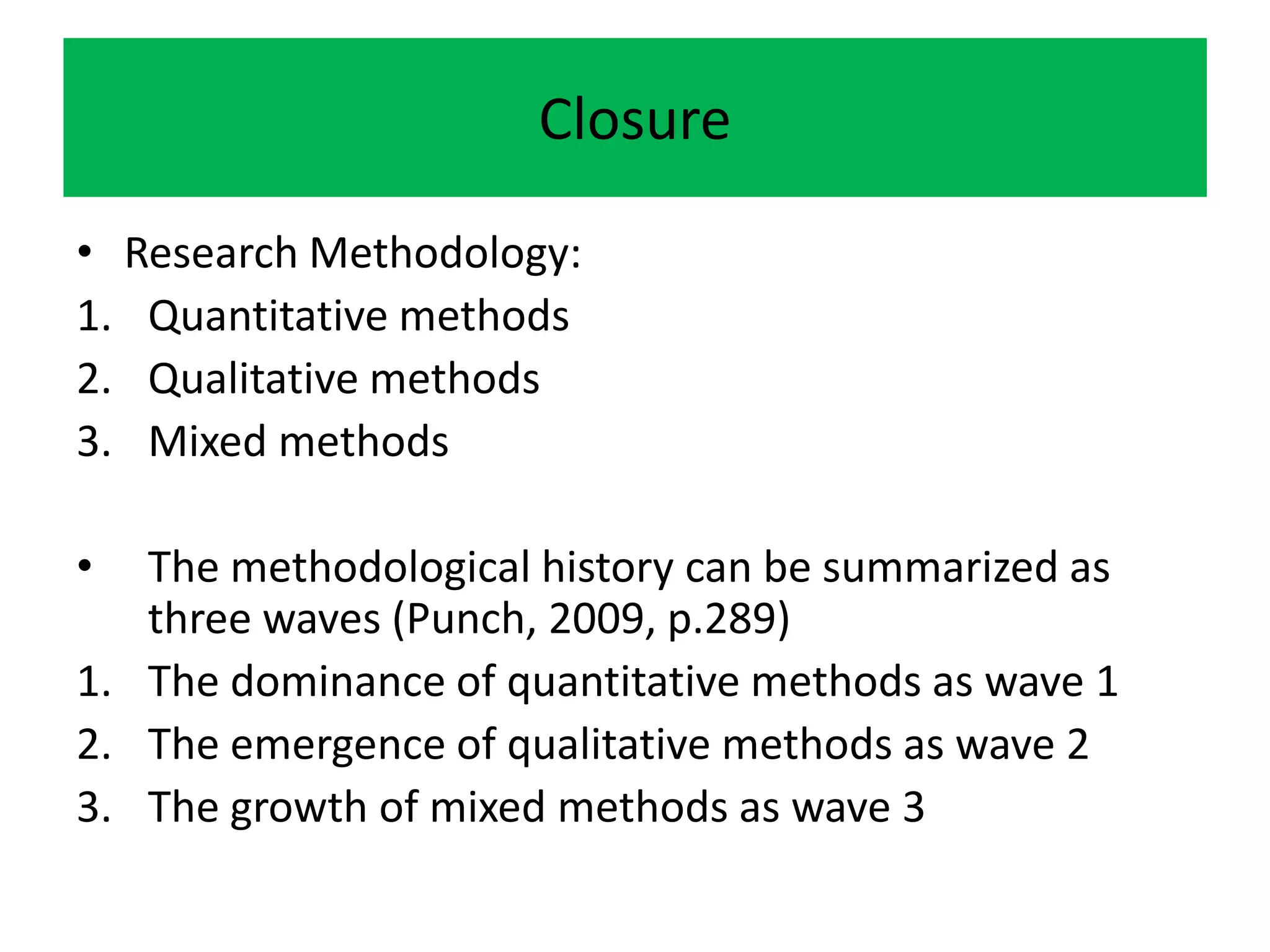Closure

• Research Methodology:
1. Quantitative methods
2. Qualitative methods
3. Mixed methods

•  The methodological history can be summarized as
   three waves (Punch, 2009, p.289)
1. The dominance of quantitative methods as wave 1
2. The emergence of qualitative methods as wave 2
3. The growth of mixed methods as wave 3
 