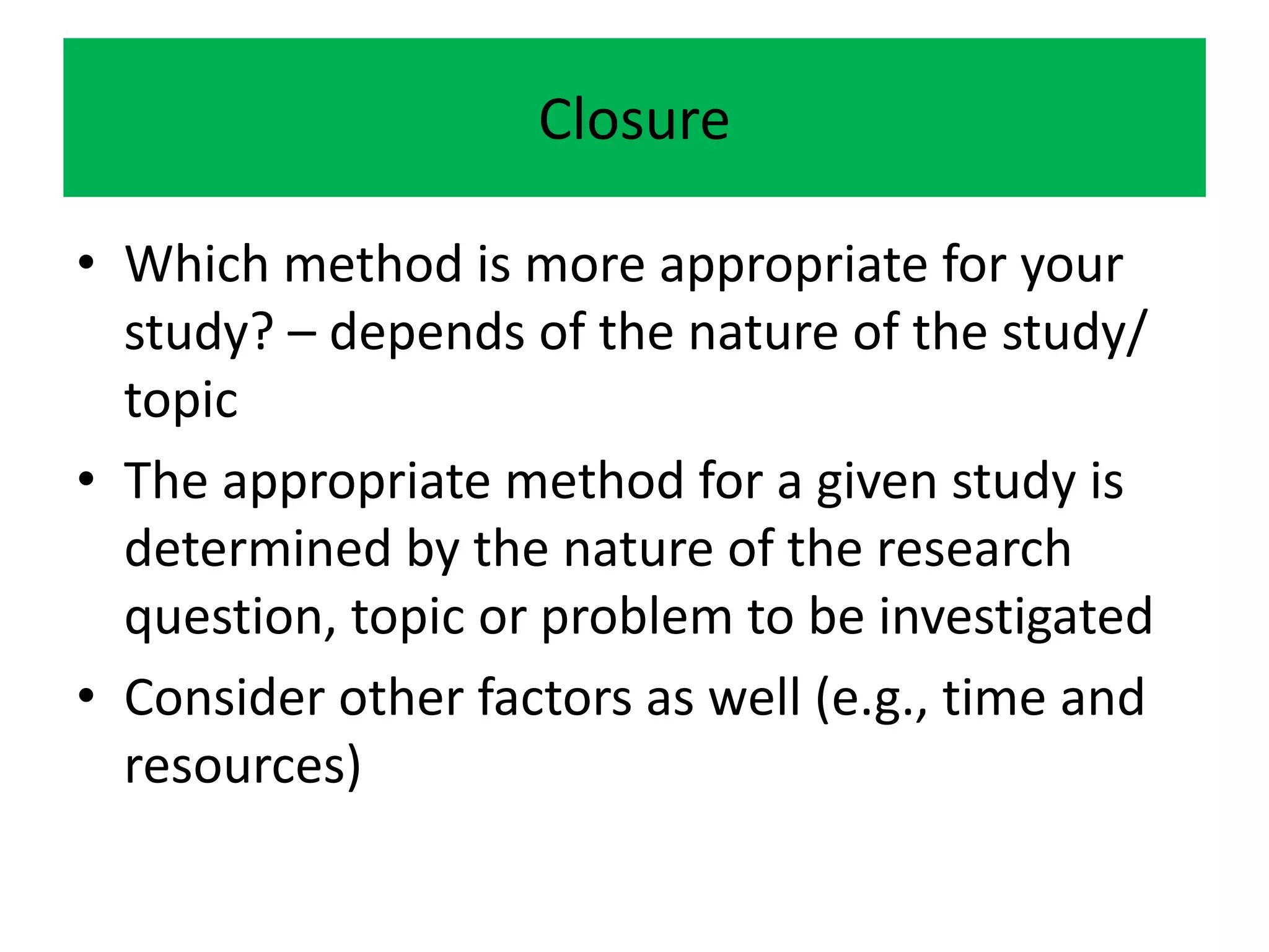 Closure

• Which method is more appropriate for your
  study? – depends of the nature of the study/
  topic
• The appropriate method for a given study is
  determined by the nature of the research
  question, topic or problem to be investigated
• Consider other factors as well (e.g., time and
  resources)
 