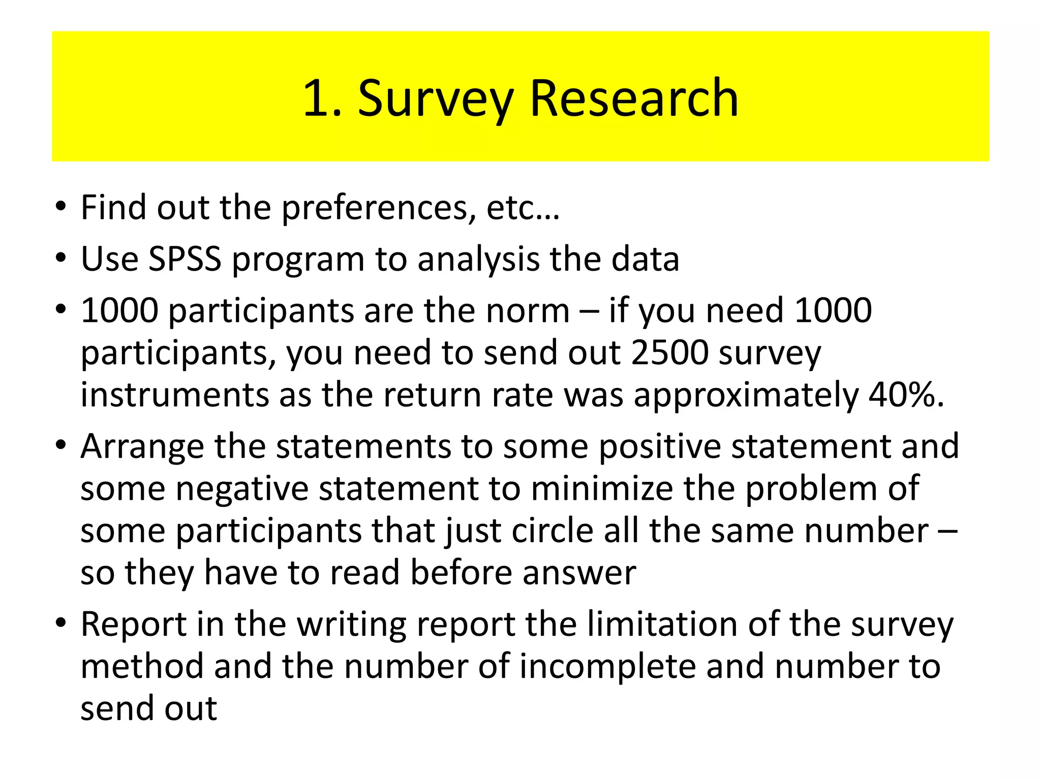 1. Survey Research
• Find out the preferences, etc…
• Use SPSS program to analysis the data
• 1000 participants are the norm – if you need 1000
  participants, you need to send out 2500 survey
  instruments as the return rate was approximately 40%.
• Arrange the statements to some positive statement and
  some negative statement to minimize the problem of
  some participants that just circle all the same number –
  so they have to read before answer
• Report in the writing report the limitation of the survey
  method and the number of incomplete and number to
  send out
 