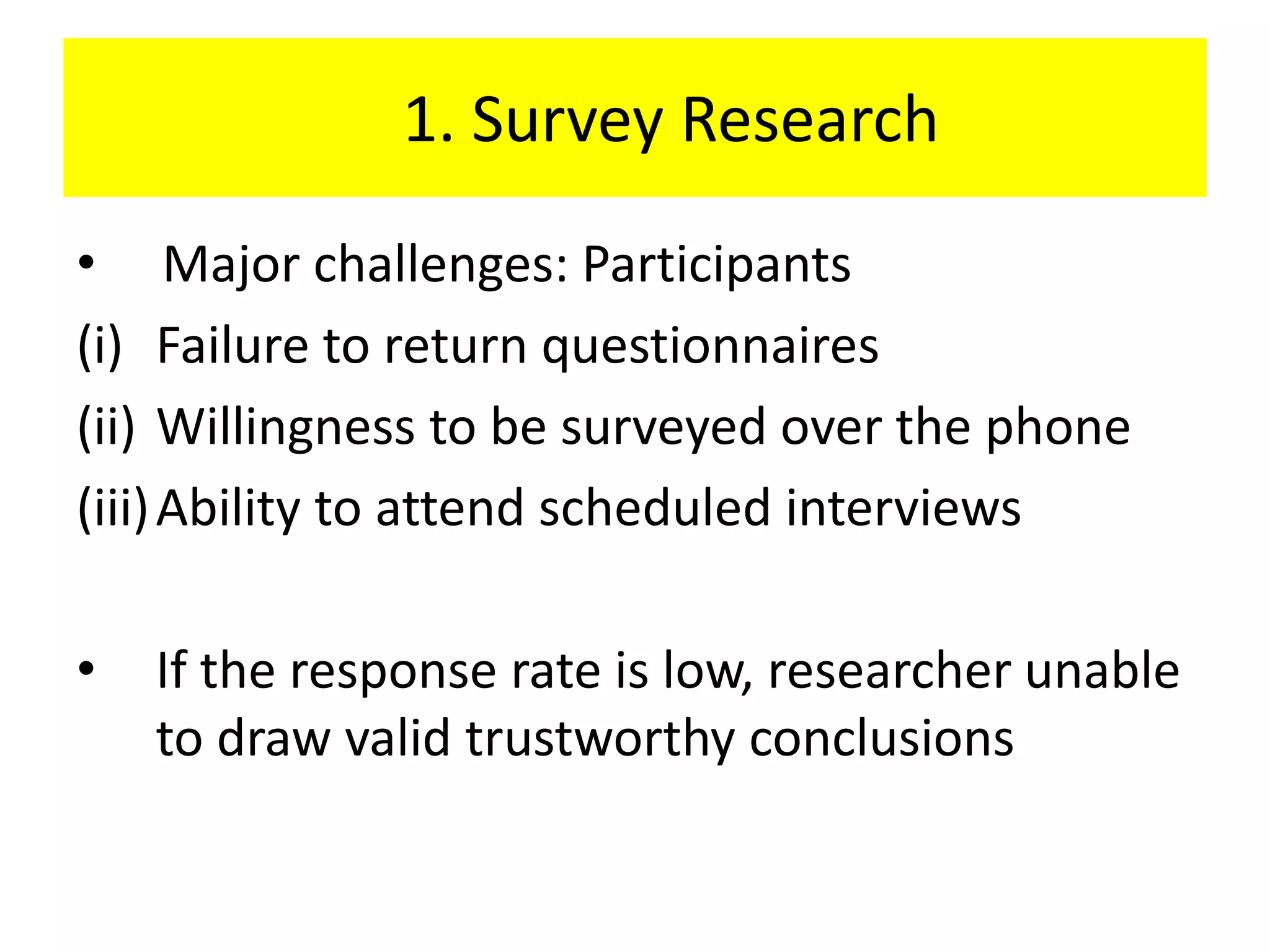 1. Survey Research
• Major challenges: Participants
(i) Failure to return questionnaires
(ii) Willingness to be surveyed over the phone
(iii) Ability to attend scheduled interviews

•   If the response rate is low, researcher unable
    to draw valid trustworthy conclusions
 