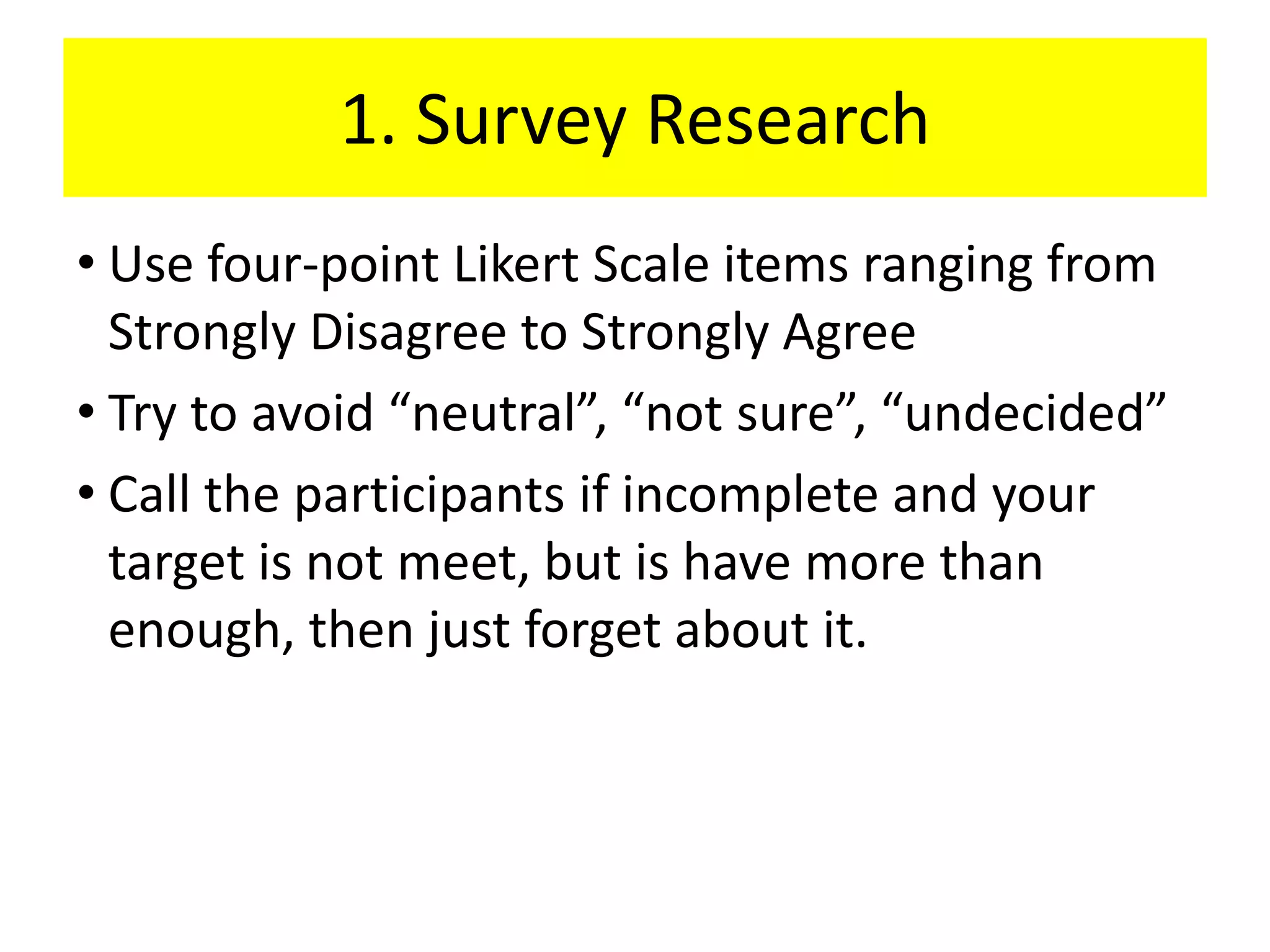 1. Survey Research
• Use four-point Likert Scale items ranging from
  Strongly Disagree to Strongly Agree
• Try to avoid “neutral”, “not sure”, “undecided”
• Call the participants if incomplete and your
  target is not meet, but is have more than
  enough, then just forget about it.
 