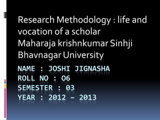 Research Methodology : life and
vocation of a scholar
Maharaja krishnkumar Sinhji
Bhavnagar University
NAME : JOSHI JIGNASHA
ROLL NO : O6
SEMESTER : 03
YEAR : 2012 – 2013
 