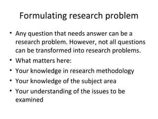 Formulating research problem
• Any question that needs answer can be a
  research problem. However, not all questions
  can be transformed into research problems.
• What matters here:
• Your knowledge in research methodology
• Your knowledge of the subject area
• Your understanding of the issues to be
  examined
 