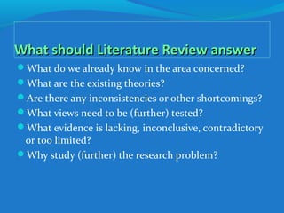 What should Literature Review answerWhat should Literature Review answer
What do we already know in the area concerned?
What are the existing theories?
Are there any inconsistencies or other shortcomings?
What views need to be (further) tested?
What evidence is lacking, inconclusive, contradictory
or too limited?
Why study (further) the research problem?
 