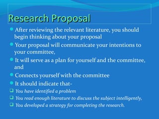 Research ProposalResearch Proposal
After reviewing the relevant literature, you should
begin thinking about your proposal
Your proposal will communicate your intentions to
your committee,
It will serve as a plan for yourself and the committee,
and
Connects yourself with the committee
It should indicate that-
 You have identified a problem
 You read enough literature to discuss the subject intelligently,
 You developed a strategy for completing the research.
 