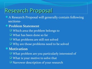 Research ProposalResearch Proposal
A Research Proposal will generally contain following
sections-
Problem Statement
 Which area the problem belongs to
 What has been done so far
 What problems are still not solved
 Why are those problems need to be solved
Motivation
 What problem are you particularly interested of
 What is your motive to solve that
 Narrower description of your research
 