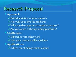 Research ProposalResearch Proposal
Approach
 Brief description of your research
 How will you solve the problems
 What are the steps to accomplish your goal?
 Are you aware of the upcoming problems?
Challenges
 Difference with other work
 How your research will contribute
Applications
 Where your findings can be applied
 