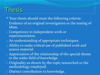 ThesisThesis
Your thesis should meet the following criteria-
1. Evidence of an original investigation or the testing of
ideas.
2.Competence in independent work or
experimentation.
3. An understanding of appropriate techniques.
4.Ability to make critical use of published work and
source material.
5.Appreciation of the relationship of the special theme
to the wider field of knowledge.
6.Originality as shown by the topic researched or the
methodology employed.
7.Distinct contribution to knowledge.
 