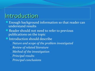 IntroductionIntroduction
Enough background information so that reader can
understand results
Reader should not need to refer to previous
publications on the topic
Introduction should describe
Nature and scope of the problem investigated
Review of related literature
Method of the investigation
Principal results
Principal conclusions
 