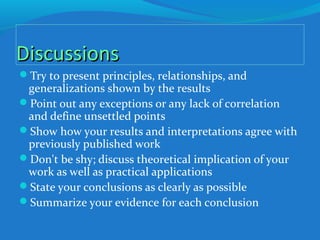 DiscussionsDiscussions
Try to present principles, relationships, and
generalizations shown by the results
Point out any exceptions or any lack of correlation
and define unsettled points
Show how your results and interpretations agree with
previously published work
Don't be shy; discuss theoretical implication of your
work as well as practical applications
State your conclusions as clearly as possible
Summarize your evidence for each conclusion
 