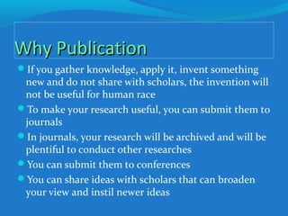 Why PublicationWhy Publication
If you gather knowledge, apply it, invent something
new and do not share with scholars, the invention will
not be useful for human race
To make your research useful, you can submit them to
journals
In journals, your research will be archived and will be
plentiful to conduct other researches
You can submit them to conferences
You can share ideas with scholars that can broaden
your view and instil newer ideas
 