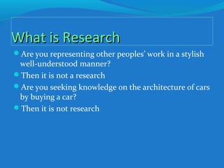What is ResearchWhat is Research
Are you representing other peoples’ work in a stylish
well-understood manner?
Then it is not a research
Are you seeking knowledge on the architecture of cars
by buying a car?
Then it is not research
 