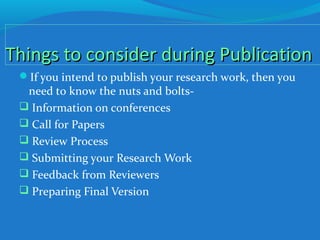 Things to consider during PublicationThings to consider during Publication
If you intend to publish your research work, then you
need to know the nuts and bolts-
 Information on conferences
 Call for Papers
 Review Process
 Submitting your Research Work
 Feedback from Reviewers
 Preparing Final Version
 