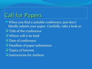 Call for PapersCall for Papers
When you find a suitable conference, just don’t
blindly submit your paper. Carefully, take a look at-
 Title of the conference
 Where will it be held
 Date of conference
 Deadline of paper submission
 Topics of Interest
 Instructions for Authors
 