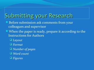 Submitting your ResearchSubmitting your Research
Before submission ask comments from your
colleagues and supervisor
When the paper is ready, prepare it according to the
Instructions for Authors
 Layout
 Format
 Number of pages
 Word count
 Figures
 