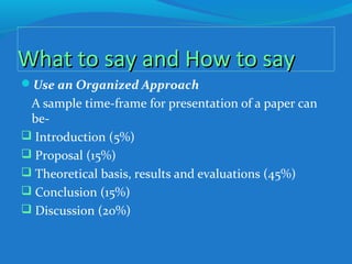What to say and How to sayWhat to say and How to say
Use an Organized Approach
A sample time-frame for presentation of a paper can
be-
 Introduction (5%)
 Proposal (15%)
 Theoretical basis, results and evaluations (45%)
 Conclusion (15%)
 Discussion (20%)
 