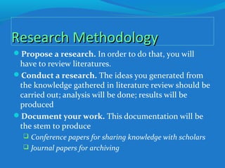 Research MethodologyResearch Methodology
Propose a research. In order to do that, you will
have to review literatures.
Conduct a research. The ideas you generated from
the knowledge gathered in literature review should be
carried out; analysis will be done; results will be
produced
Document your work. This documentation will be
the stem to produce
 Conference papers for sharing knowledge with scholars
 Journal papers for archiving
 