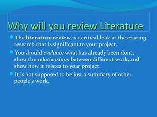 Why will you review LiteratureWhy will you review Literature
The literature review is a critical look at the existing
research that is significant to your project.
You should evaluate what has already been done,
show the relationships between different work, and
show how it relates to your project.
It is not supposed to be just a summary of other
people's work.
 
