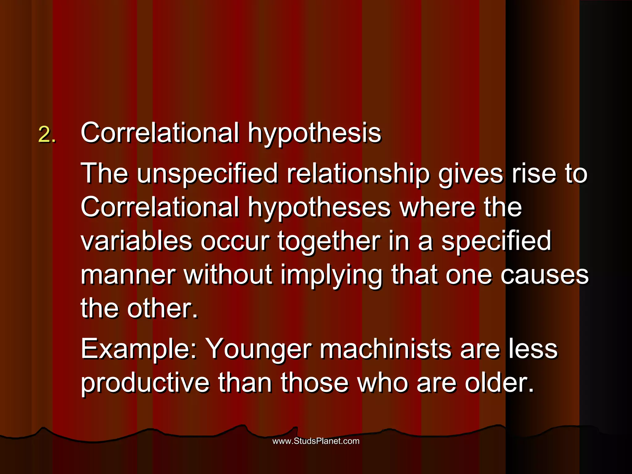 2.2. Correlational hypothesisCorrelational hypothesis
The unspecified relationship gives rise toThe unspecified relationship gives rise to
Correlational hypotheses where theCorrelational hypotheses where the
variables occur together in a specifiedvariables occur together in a specified
manner without implying that one causesmanner without implying that one causes
the other.the other.
Example: Younger machinists are lessExample: Younger machinists are less
productive than those who are older.productive than those who are older.
www.StudsPlanet.comwww.StudsPlanet.com
 