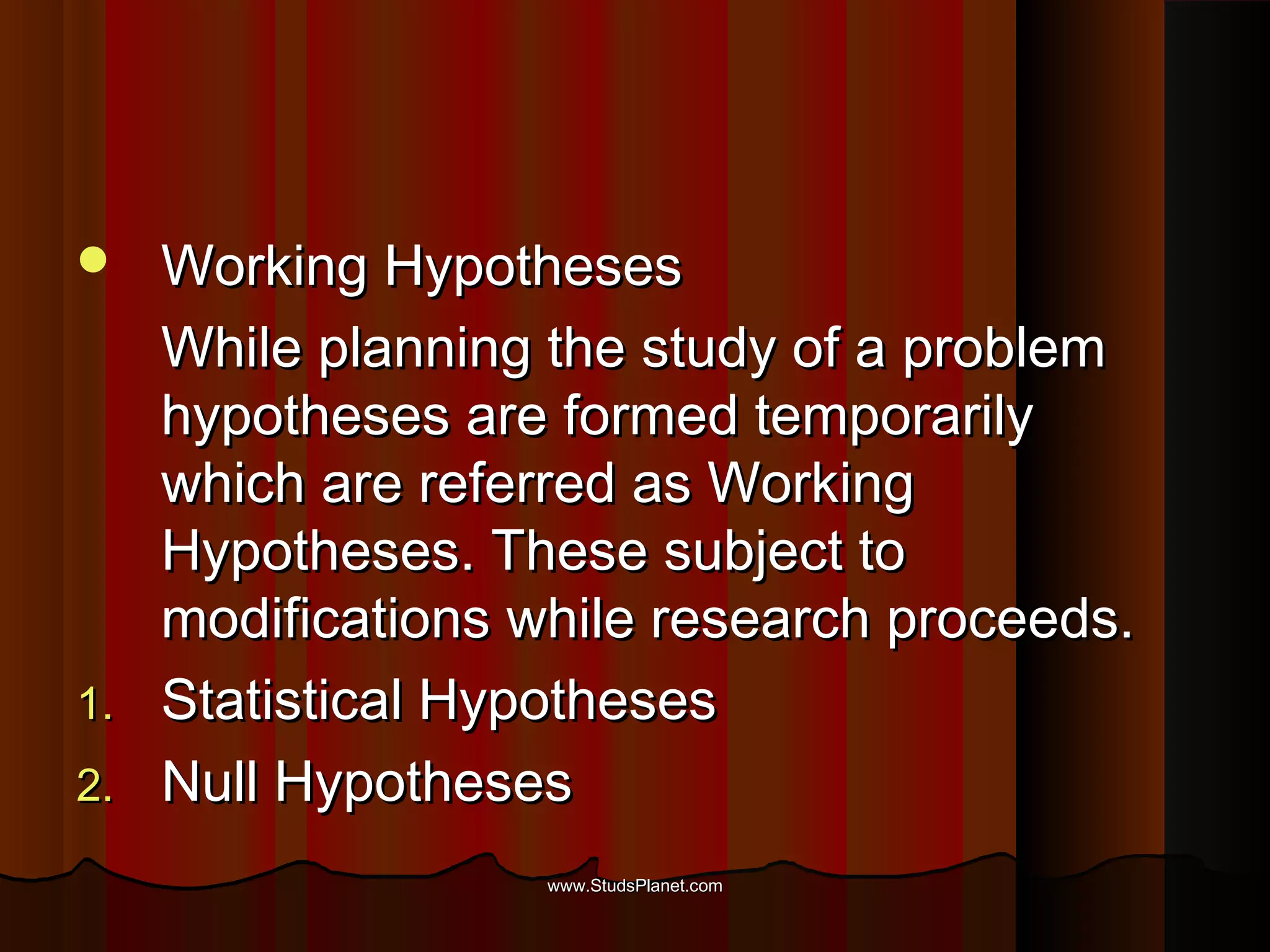  Working HypothesesWorking Hypotheses
While planning the study of a problemWhile planning the study of a problem
hypotheses are formed temporarilyhypotheses are formed temporarily
which are referred as Workingwhich are referred as Working
Hypotheses. These subject toHypotheses. These subject to
modifications while research proceeds.modifications while research proceeds.
1.1. Statistical HypothesesStatistical Hypotheses
2.2. Null HypothesesNull Hypotheses
www.StudsPlanet.comwww.StudsPlanet.com
 