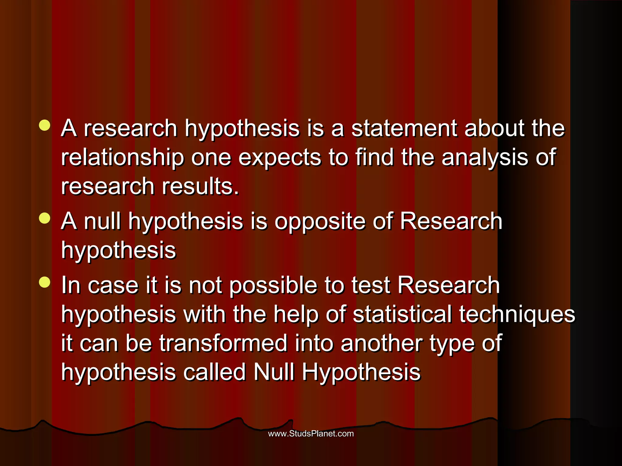  A research hypothesis is a statement about theA research hypothesis is a statement about the
relationship one expects to find the analysis ofrelationship one expects to find the analysis of
research results.research results.
 A null hypothesis is opposite of ResearchA null hypothesis is opposite of Research
hypothesishypothesis
 In case it is not possible to test ResearchIn case it is not possible to test Research
hypothesis with the help of statistical techniqueshypothesis with the help of statistical techniques
it can be transformed into another type ofit can be transformed into another type of
hypothesis called Null Hypothesishypothesis called Null Hypothesis
www.StudsPlanet.comwww.StudsPlanet.com
 
