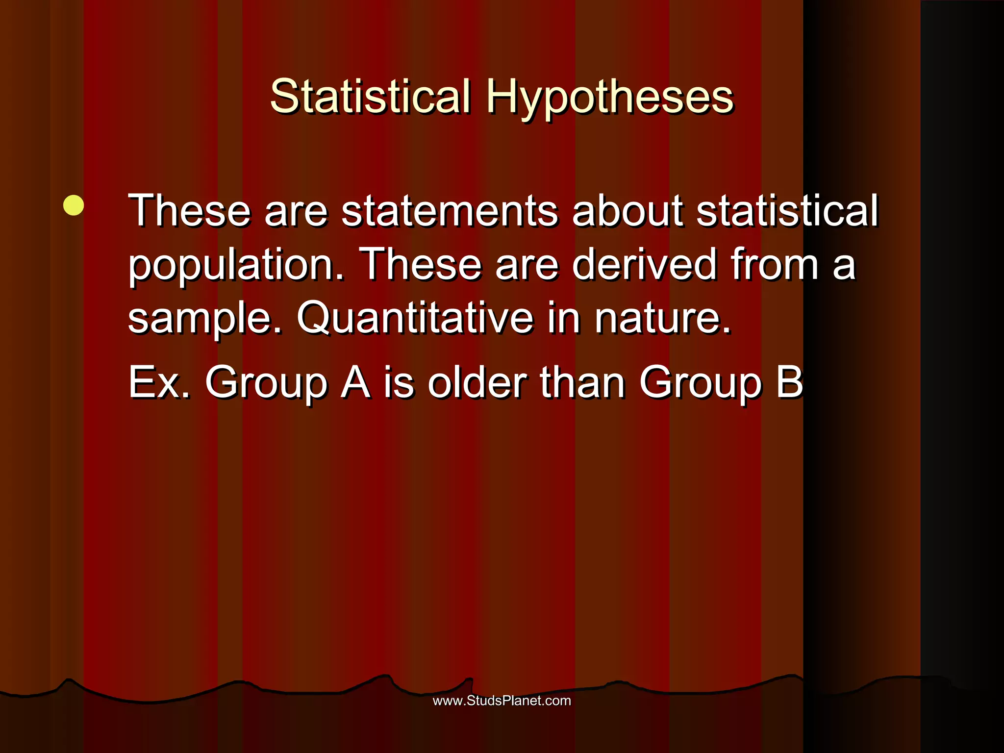 Statistical HypothesesStatistical Hypotheses
 These are statements about statisticalThese are statements about statistical
population. These are derived from apopulation. These are derived from a
sample. Quantitative in nature.sample. Quantitative in nature.
Ex. Group A is older than Group BEx. Group A is older than Group B
www.StudsPlanet.comwww.StudsPlanet.com
 