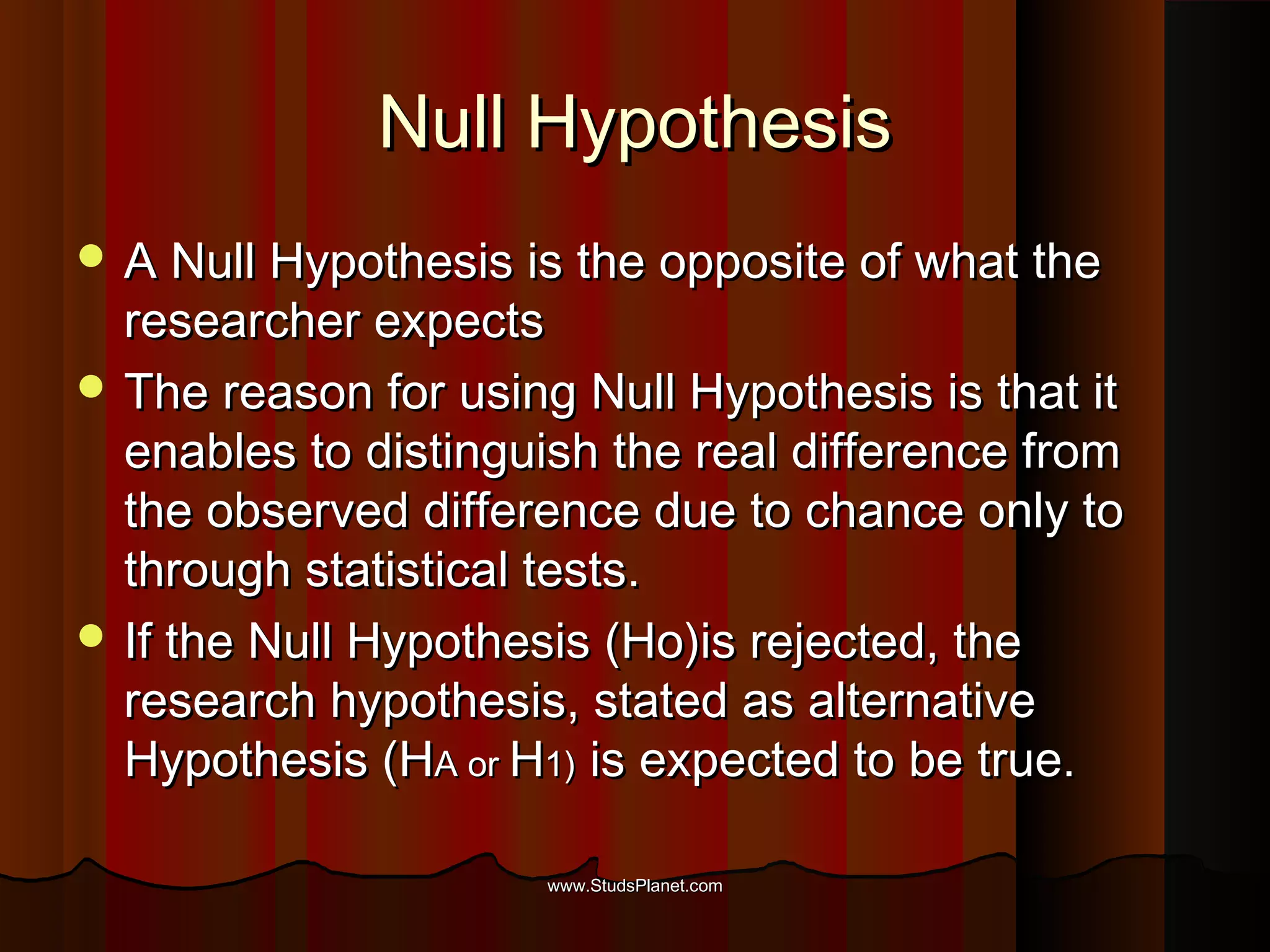 Null HypothesisNull Hypothesis
 A Null Hypothesis is the opposite of what theA Null Hypothesis is the opposite of what the
researcher expectsresearcher expects
 The reason for using Null Hypothesis is that itThe reason for using Null Hypothesis is that it
enables to distinguish the real difference fromenables to distinguish the real difference from
the observed difference due to chance only tothe observed difference due to chance only to
through statistical tests.through statistical tests.
 If the Null Hypothesis (Ho)is rejected, theIf the Null Hypothesis (Ho)is rejected, the
research hypothesis, stated as alternativeresearch hypothesis, stated as alternative
Hypothesis (HHypothesis (HA orA or HH1)1) is expected to be true.is expected to be true.
www.StudsPlanet.comwww.StudsPlanet.com
 
