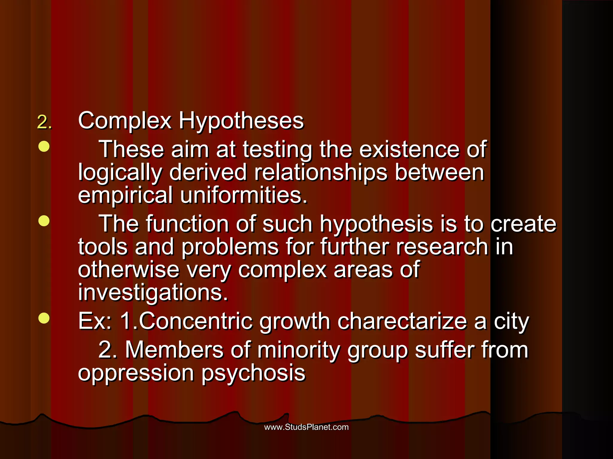 2.2. Complex HypothesesComplex Hypotheses
 These aim at testing the existence ofThese aim at testing the existence of
logically derived relationships betweenlogically derived relationships between
empirical uniformities.empirical uniformities.
 The function of such hypothesis is to createThe function of such hypothesis is to create
tools and problems for further research intools and problems for further research in
otherwise very complex areas ofotherwise very complex areas of
investigations.investigations.
 Ex: 1.Concentric growth charectarize a cityEx: 1.Concentric growth charectarize a city
2. Members of minority group suffer from2. Members of minority group suffer from
oppression psychosisoppression psychosis
www.StudsPlanet.comwww.StudsPlanet.com
 