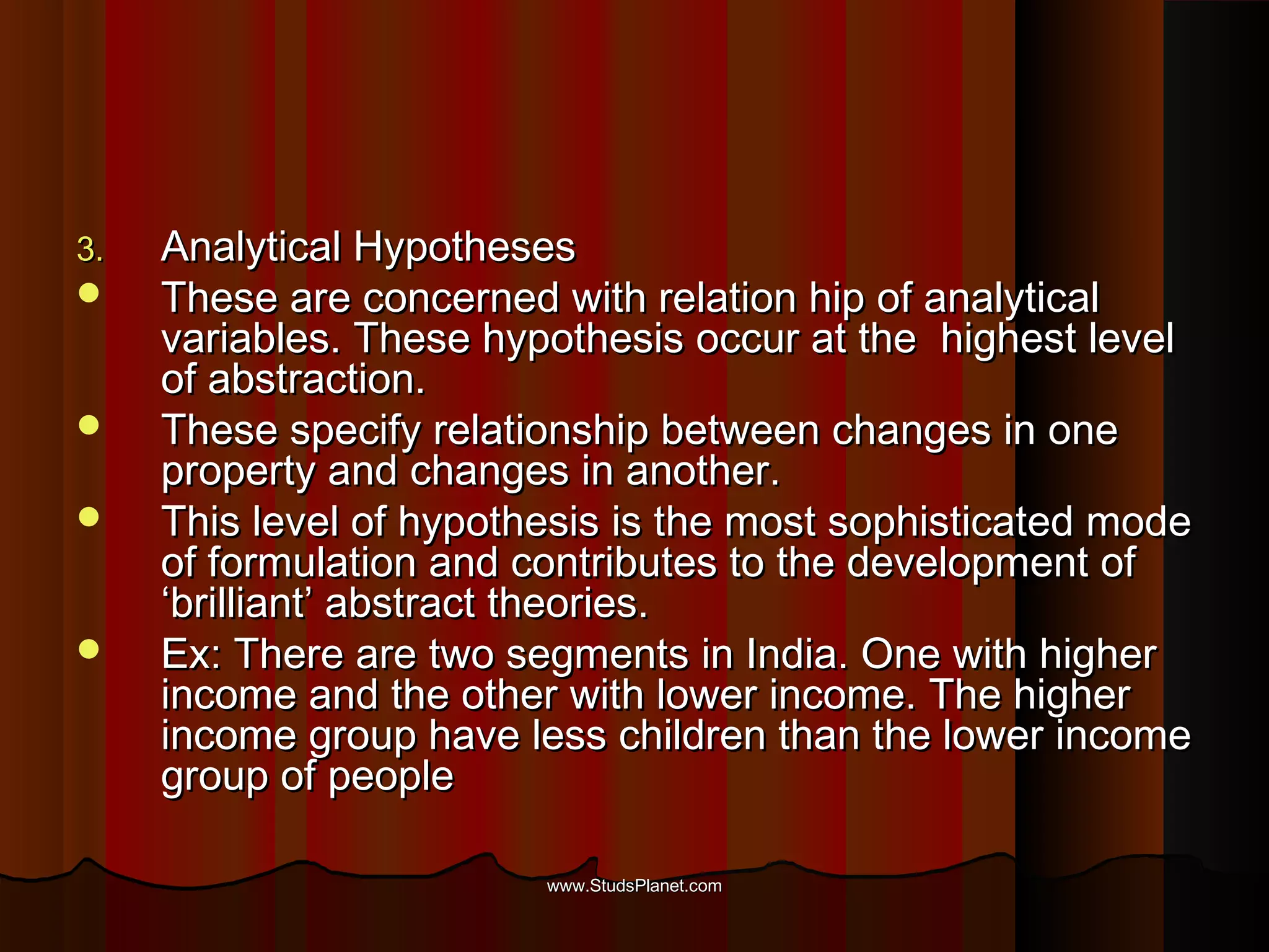 3.3. Analytical HypothesesAnalytical Hypotheses
 These are concerned with relation hip of analyticalThese are concerned with relation hip of analytical
variables. These hypothesis occur at the highest levelvariables. These hypothesis occur at the highest level
of abstraction.of abstraction.
 These specify relationship between changes in oneThese specify relationship between changes in one
property and changes in another.property and changes in another.
 This level of hypothesis is the most sophisticated modeThis level of hypothesis is the most sophisticated mode
of formulation and contributes to the development ofof formulation and contributes to the development of
‘brilliant’ abstract theories.‘brilliant’ abstract theories.
 Ex: There are two segments in India. One with higherEx: There are two segments in India. One with higher
income and the other with lower income. The higherincome and the other with lower income. The higher
income group have less children than the lower incomeincome group have less children than the lower income
group of peoplegroup of people
www.StudsPlanet.comwww.StudsPlanet.com
 