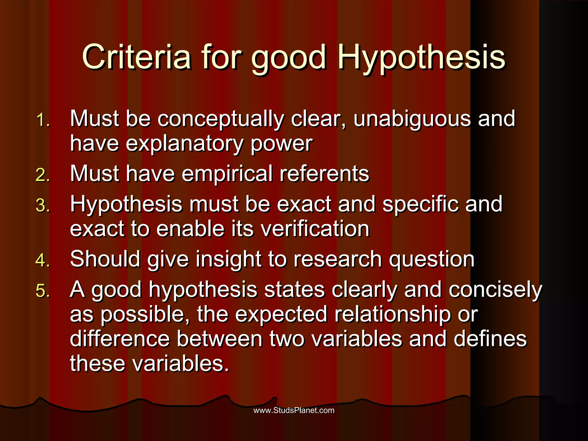 Criteria for good HypothesisCriteria for good Hypothesis
1.1. Must be conceptually clear, unabiguous andMust be conceptually clear, unabiguous and
have explanatory powerhave explanatory power
2.2. Must have empirical referentsMust have empirical referents
3.3. Hypothesis must be exact and specific andHypothesis must be exact and specific and
exact to enable its verificationexact to enable its verification
4.4. Should give insight to research questionShould give insight to research question
5.5. A good hypothesis states clearly and conciselyA good hypothesis states clearly and concisely
as possible, the expected relationship oras possible, the expected relationship or
difference between two variables and definesdifference between two variables and defines
these variables.these variables.
www.StudsPlanet.comwww.StudsPlanet.com
 