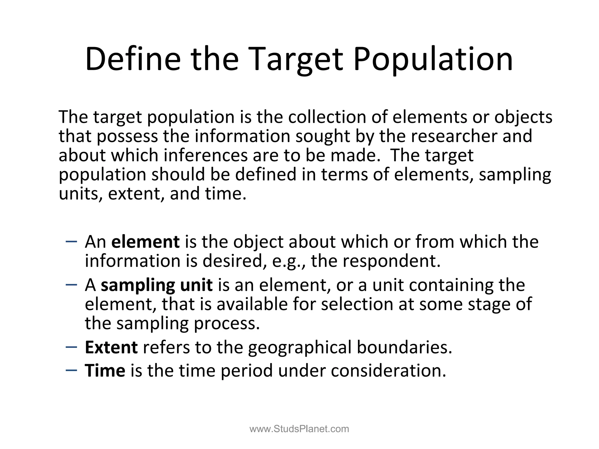 Define the Target Population
The target population is the collection of elements or objects
that possess the information sought by the researcher and
about which inferences are to be made. The target
population should be defined in terms of elements, sampling
units, extent, and time.
– An element is the object about which or from which the
information is desired, e.g., the respondent.
– A sampling unit is an element, or a unit containing the
element, that is available for selection at some stage of
the sampling process.
– Extent refers to the geographical boundaries.
– Time is the time period under consideration.
www.StudsPlanet.com
 