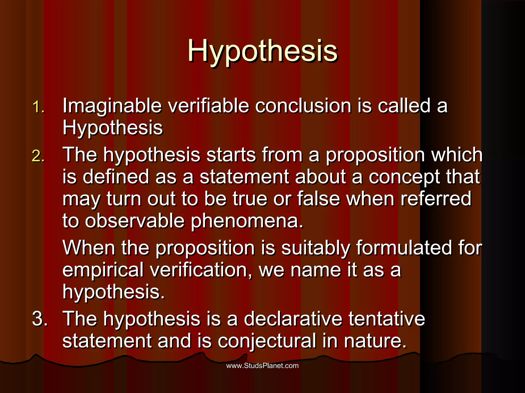 HypothesisHypothesis
1.1. Imaginable verifiable conclusion is called aImaginable verifiable conclusion is called a
HypothesisHypothesis
2.2. The hypothesis starts from a proposition whichThe hypothesis starts from a proposition which
is defined as a statement about a concept thatis defined as a statement about a concept that
may turn out to be true or false when referredmay turn out to be true or false when referred
to observable phenomena.to observable phenomena.
When the proposition is suitably formulated forWhen the proposition is suitably formulated for
empirical verification, we name it as aempirical verification, we name it as a
hypothesis.hypothesis.
3.3. The hypothesis is a declarative tentativeThe hypothesis is a declarative tentative
statement and is conjectural in nature.statement and is conjectural in nature.
www.StudsPlanet.comwww.StudsPlanet.com
 