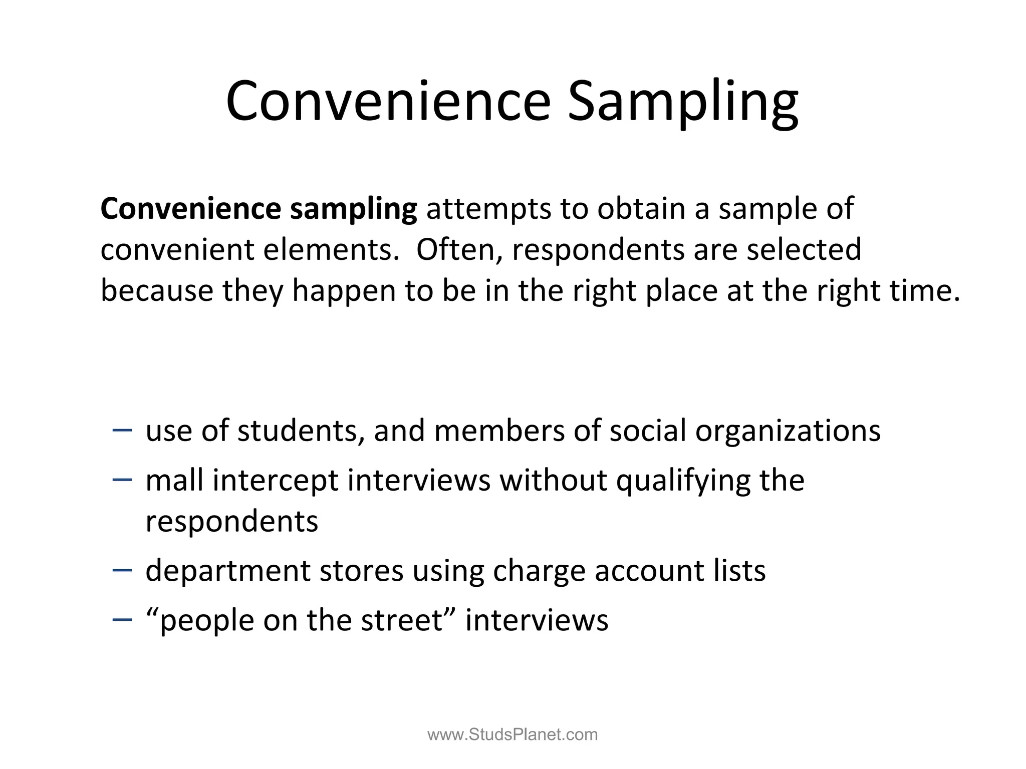 Convenience Sampling
Convenience sampling attempts to obtain a sample of
convenient elements. Often, respondents are selected
because they happen to be in the right place at the right time.
– use of students, and members of social organizations
– mall intercept interviews without qualifying the
respondents
– department stores using charge account lists
– “people on the street” interviews
www.StudsPlanet.com
 