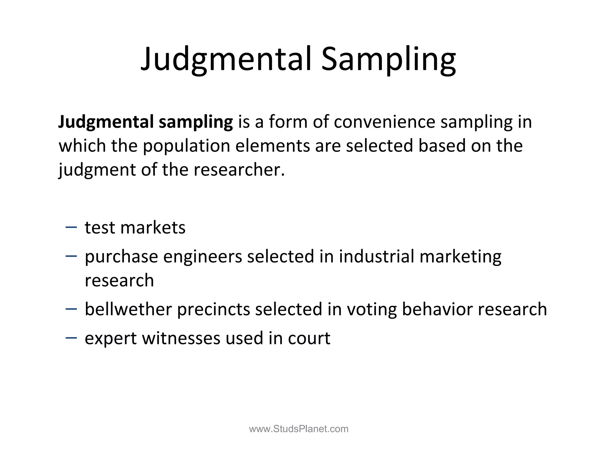 Judgmental Sampling
Judgmental sampling is a form of convenience sampling in
which the population elements are selected based on the
judgment of the researcher.
– test markets
– purchase engineers selected in industrial marketing
research
– bellwether precincts selected in voting behavior research
– expert witnesses used in court
www.StudsPlanet.com
 