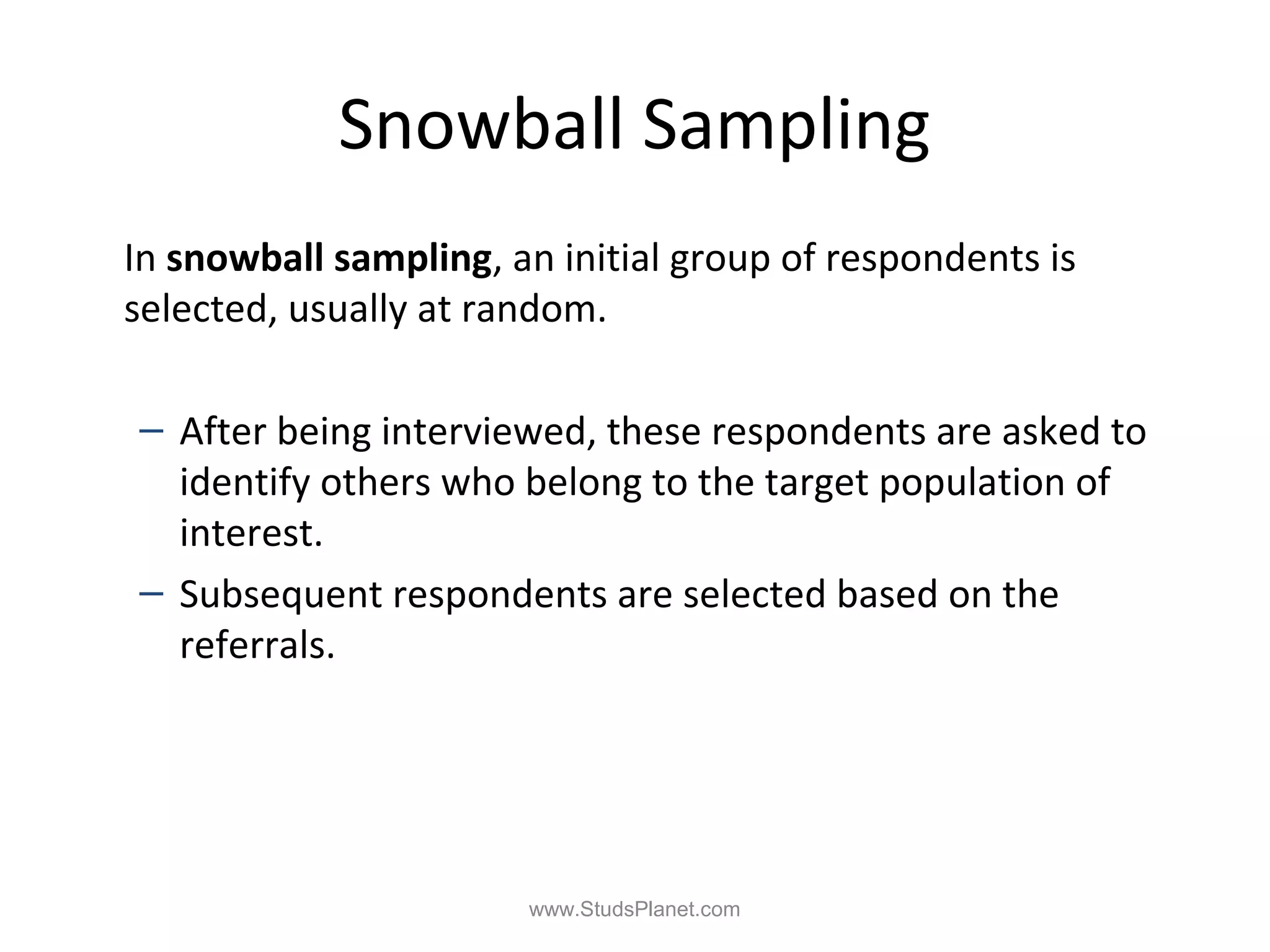 Snowball Sampling
In snowball sampling, an initial group of respondents is
selected, usually at random.
– After being interviewed, these respondents are asked to
identify others who belong to the target population of
interest.
– Subsequent respondents are selected based on the
referrals.
www.StudsPlanet.com
 