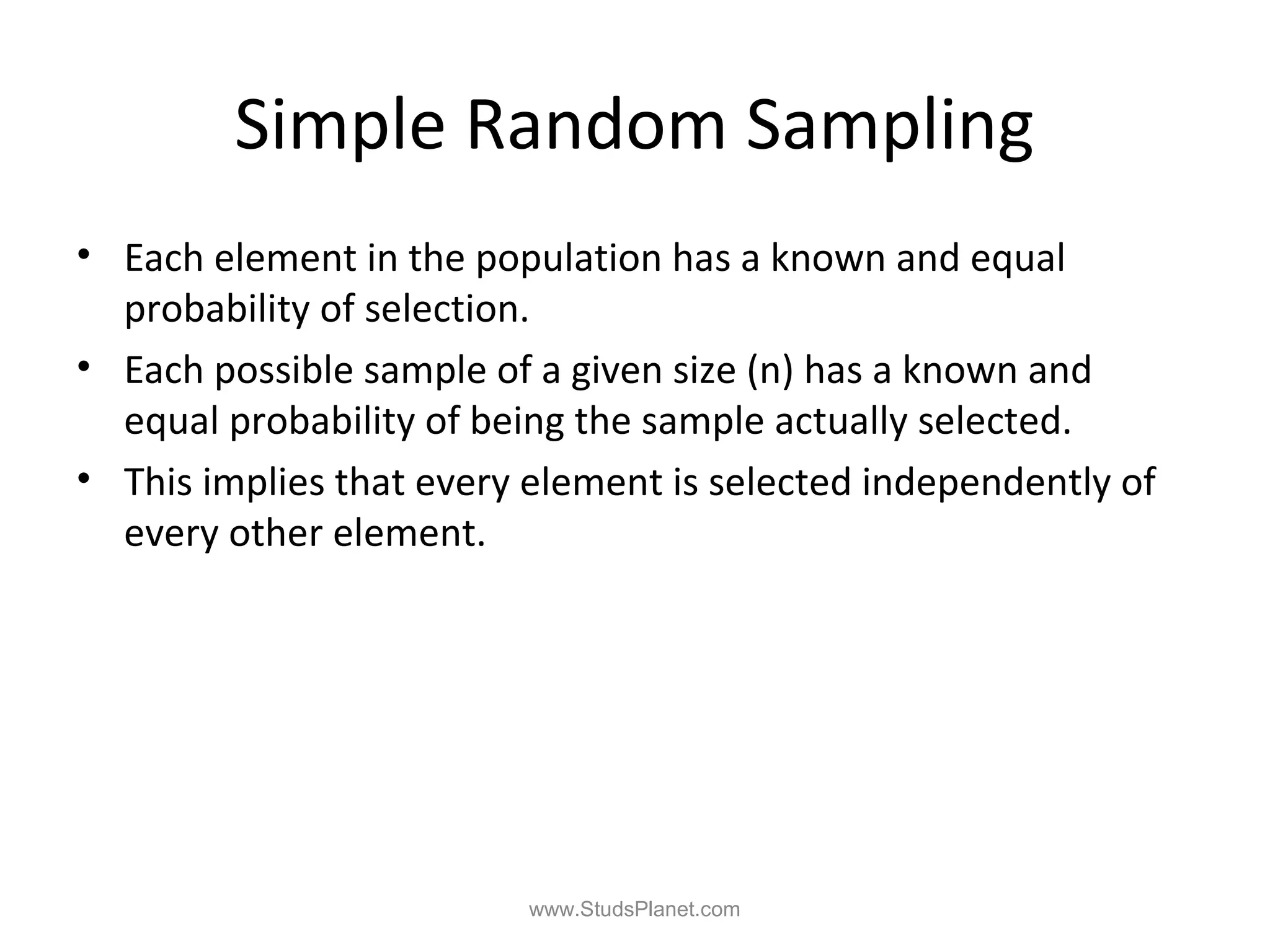 Simple Random Sampling
• Each element in the population has a known and equal
probability of selection.
• Each possible sample of a given size (n) has a known and
equal probability of being the sample actually selected.
• This implies that every element is selected independently of
every other element.
www.StudsPlanet.com
 