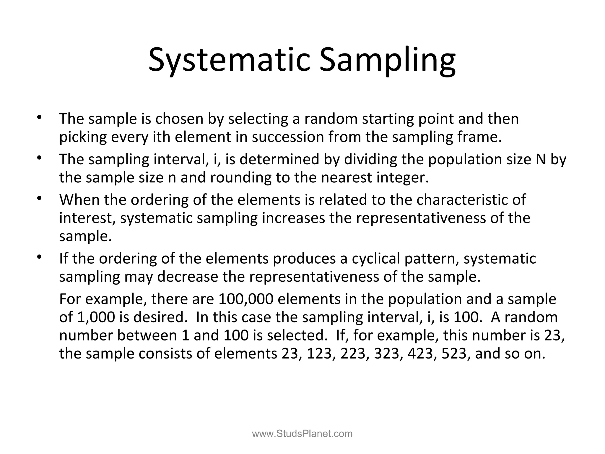Systematic Sampling
• The sample is chosen by selecting a random starting point and then
picking every ith element in succession from the sampling frame.
• The sampling interval, i, is determined by dividing the population size N by
the sample size n and rounding to the nearest integer.
• When the ordering of the elements is related to the characteristic of
interest, systematic sampling increases the representativeness of the
sample.
• If the ordering of the elements produces a cyclical pattern, systematic
sampling may decrease the representativeness of the sample.
For example, there are 100,000 elements in the population and a sample
of 1,000 is desired. In this case the sampling interval, i, is 100. A random
number between 1 and 100 is selected. If, for example, this number is 23,
the sample consists of elements 23, 123, 223, 323, 423, 523, and so on.
www.StudsPlanet.com
 