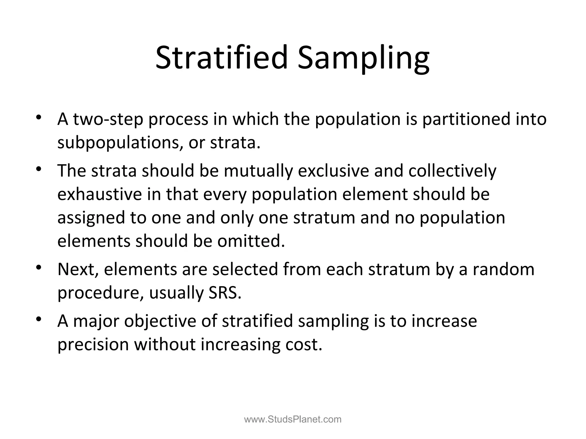 Stratified Sampling
• A two-step process in which the population is partitioned into
subpopulations, or strata.
• The strata should be mutually exclusive and collectively
exhaustive in that every population element should be
assigned to one and only one stratum and no population
elements should be omitted.
• Next, elements are selected from each stratum by a random
procedure, usually SRS.
• A major objective of stratified sampling is to increase
precision without increasing cost.
www.StudsPlanet.com
 