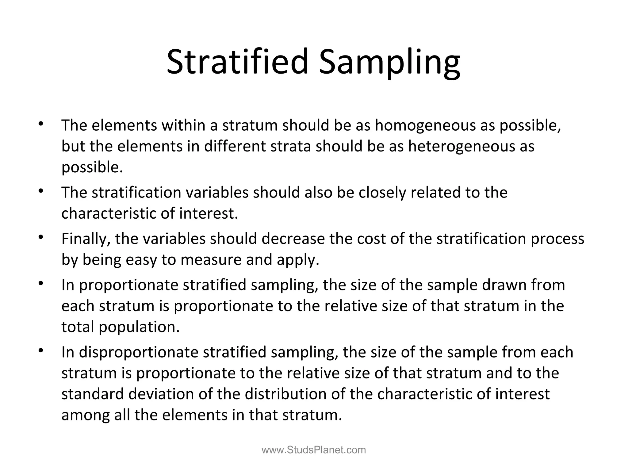 Stratified Sampling
• The elements within a stratum should be as homogeneous as possible,
but the elements in different strata should be as heterogeneous as
possible.
• The stratification variables should also be closely related to the
characteristic of interest.
• Finally, the variables should decrease the cost of the stratification process
by being easy to measure and apply.
• In proportionate stratified sampling, the size of the sample drawn from
each stratum is proportionate to the relative size of that stratum in the
total population.
• In disproportionate stratified sampling, the size of the sample from each
stratum is proportionate to the relative size of that stratum and to the
standard deviation of the distribution of the characteristic of interest
among all the elements in that stratum.
www.StudsPlanet.com
 