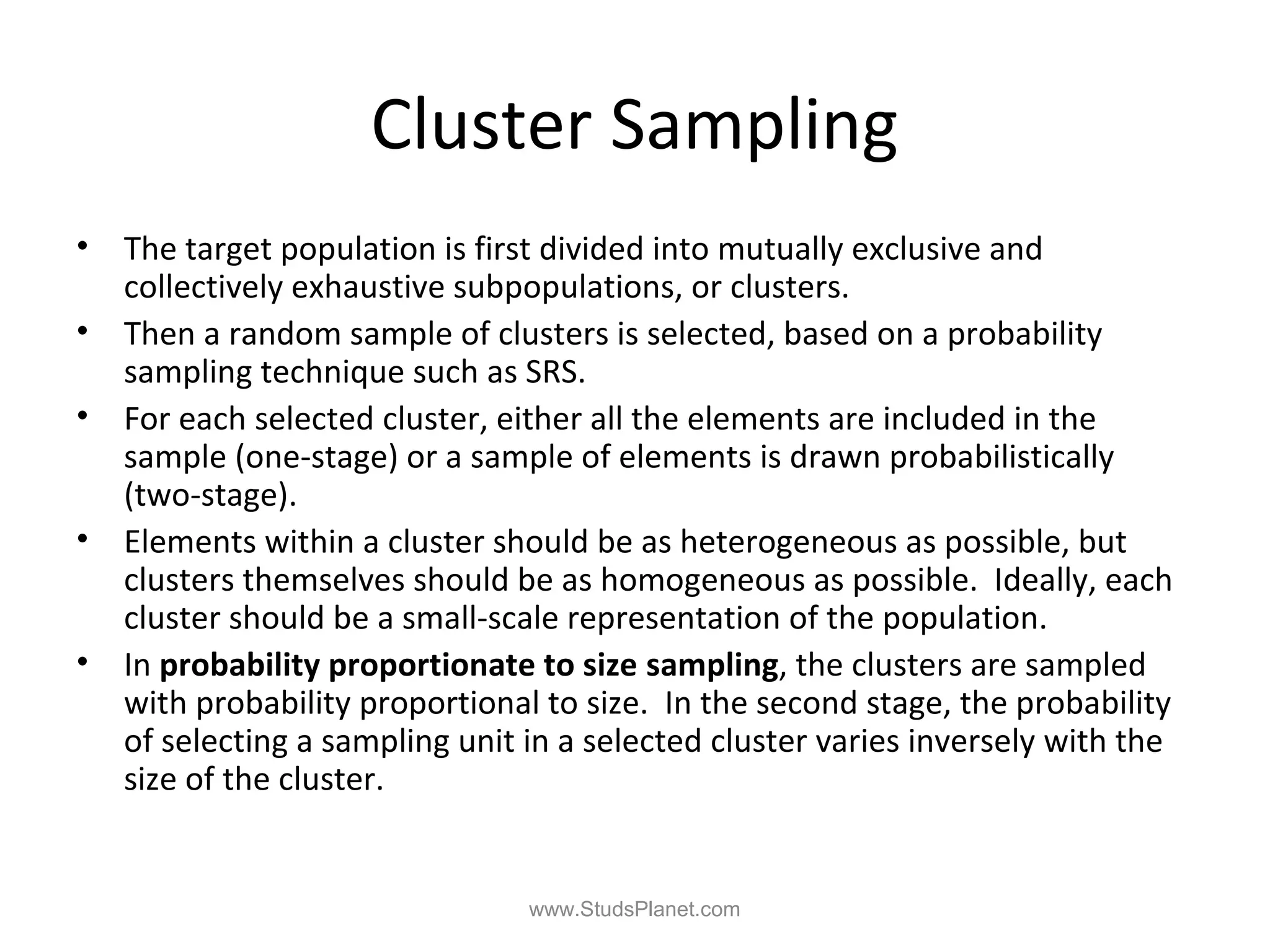 Cluster Sampling
• The target population is first divided into mutually exclusive and
collectively exhaustive subpopulations, or clusters.
• Then a random sample of clusters is selected, based on a probability
sampling technique such as SRS.
• For each selected cluster, either all the elements are included in the
sample (one-stage) or a sample of elements is drawn probabilistically
(two-stage).
• Elements within a cluster should be as heterogeneous as possible, but
clusters themselves should be as homogeneous as possible. Ideally, each
cluster should be a small-scale representation of the population.
• In probability proportionate to size sampling, the clusters are sampled
with probability proportional to size. In the second stage, the probability
of selecting a sampling unit in a selected cluster varies inversely with the
size of the cluster.
www.StudsPlanet.com
 