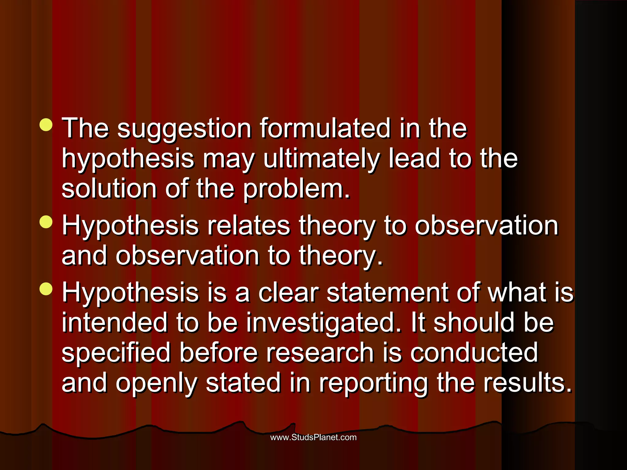 The suggestion formulated in theThe suggestion formulated in the
hypothesis may ultimately lead to thehypothesis may ultimately lead to the
solution of the problem.solution of the problem.
Hypothesis relates theory to observationHypothesis relates theory to observation
and observation to theory.and observation to theory.
Hypothesis is a clear statement of what isHypothesis is a clear statement of what is
intended to be investigated. It should beintended to be investigated. It should be
specified before research is conductedspecified before research is conducted
and openly stated in reporting the results.and openly stated in reporting the results.
www.StudsPlanet.comwww.StudsPlanet.com
 