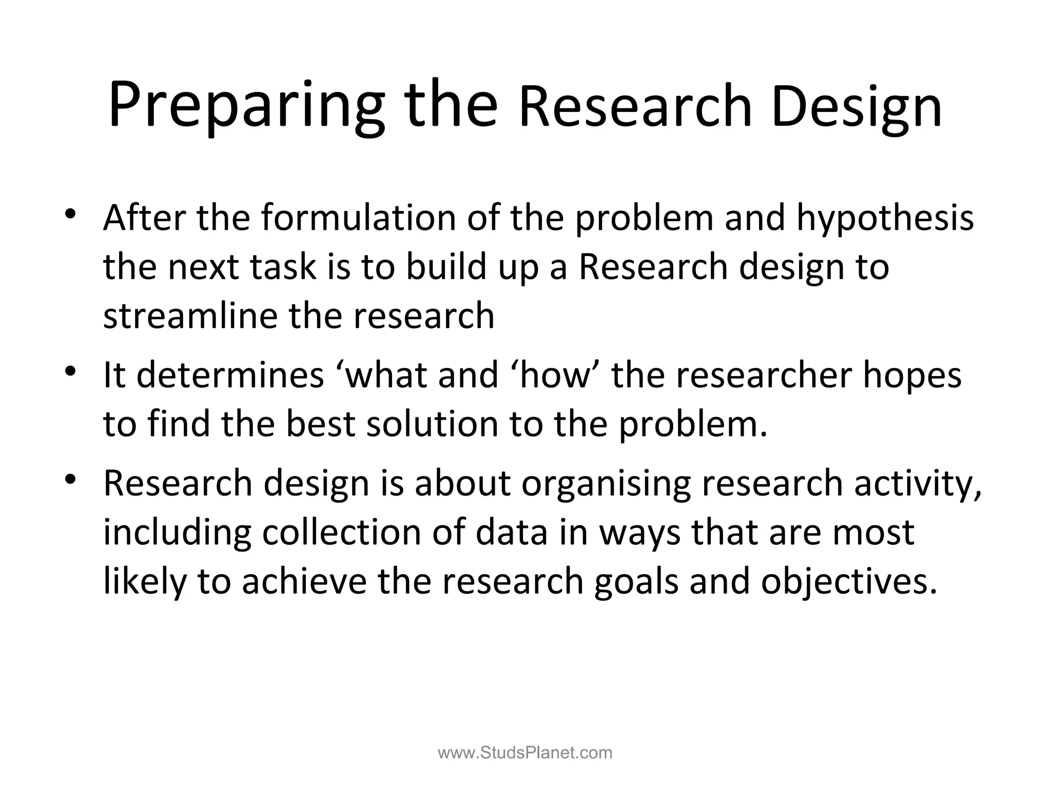 Preparing the Research Design
• After the formulation of the problem and hypothesis
the next task is to build up a Research design to
streamline the research
• It determines ‘what and ‘how’ the researcher hopes
to find the best solution to the problem.
• Research design is about organising research activity,
including collection of data in ways that are most
likely to achieve the research goals and objectives.
www.StudsPlanet.com
 